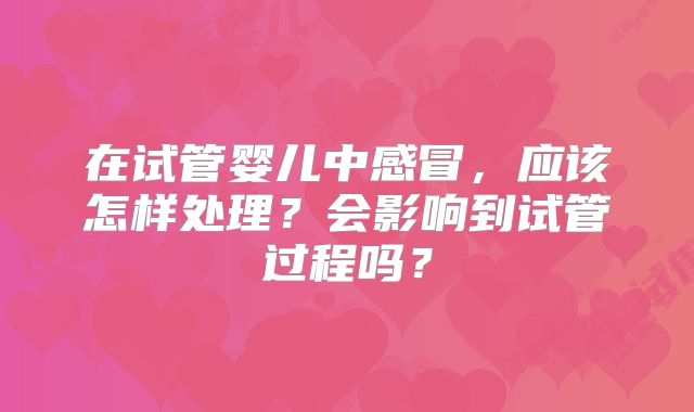 在试管婴儿中感冒,应该怎样处理?会影响到试管过程吗?