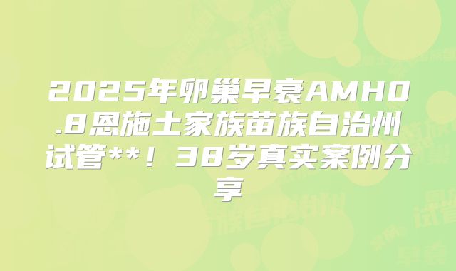 2025年卵巢早衰AMH0.8恩施土家族苗族自治州试管**!38岁真实案例分享