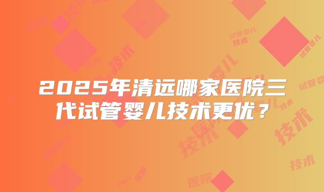 2025年清远哪家医院三代试管婴儿技术更优？