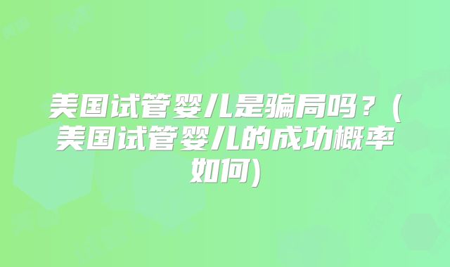美国试管婴儿是骗局吗?(美国试管婴儿的成功概率如何)