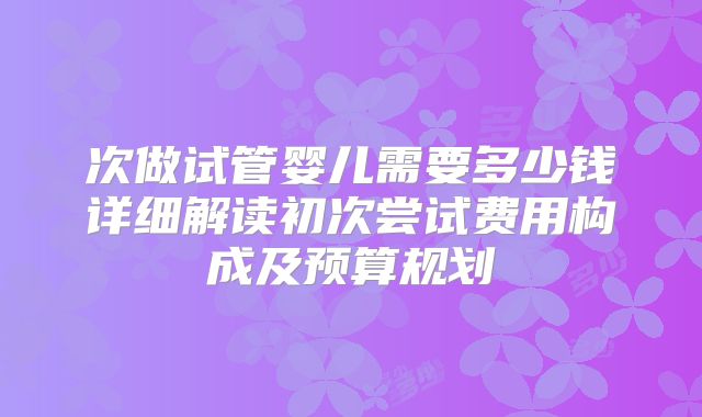 次做试管婴儿需要多少钱详细解读初次尝试费用构成及预算规划
