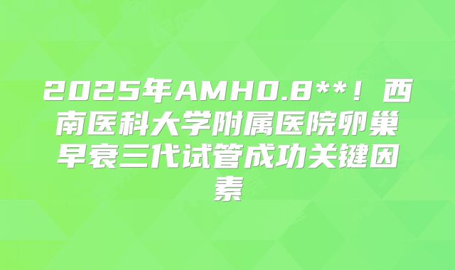 2025年AMH0.8**!西南医科大学附属医院卵巢早衰三代试管成功关键因素