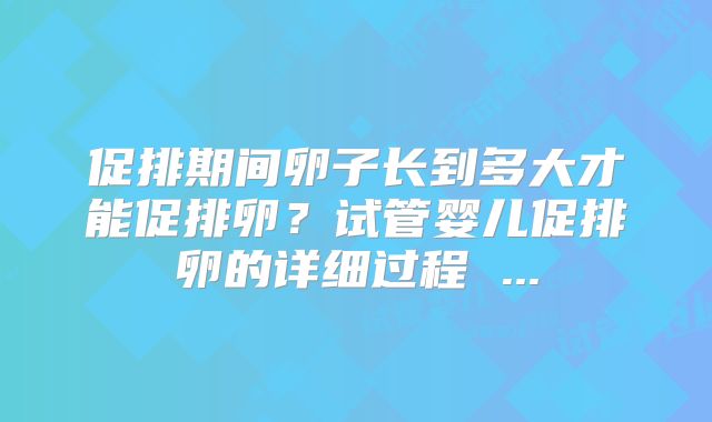 促排期间卵子长到多大才能促排卵？试管婴儿促排卵的详细过程 ...