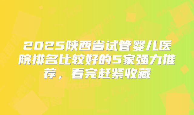 2025陕西省试管婴儿医院排名比较好的5家强力推荐，看完赶紧收藏