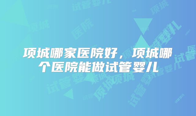项城哪家医院好，项城哪个医院能做试管婴儿