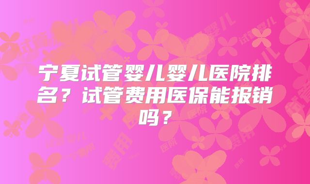 宁夏试管婴儿婴儿医院排名?试管费用医保能报销吗?