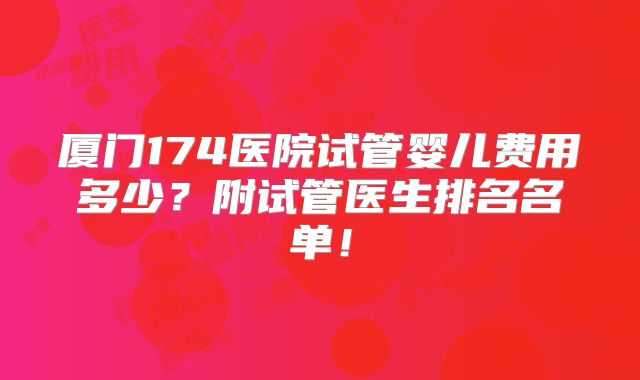 厦门174医院试管婴儿费用多少?附试管医生排名名单!