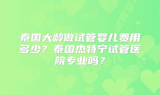 泰国大龄做试管婴儿费用多少?泰国杰特宁试管医院专业吗?