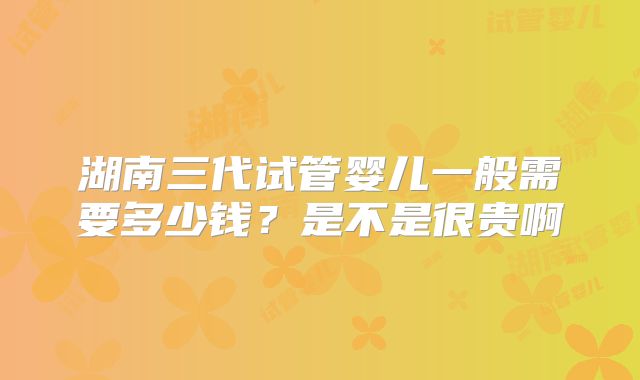 湖南三代试管婴儿一般需要多少钱？是不是很贵啊