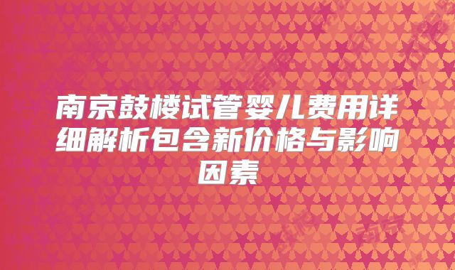 南京鼓楼试管婴儿费用详细解析包含新价格与影响因素