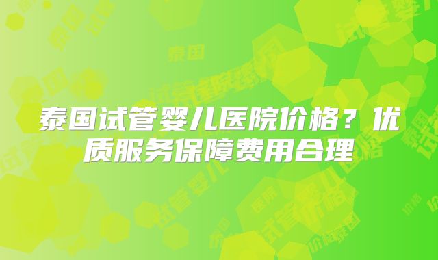 泰国试管婴儿医院价格?优质服务保障费用合理