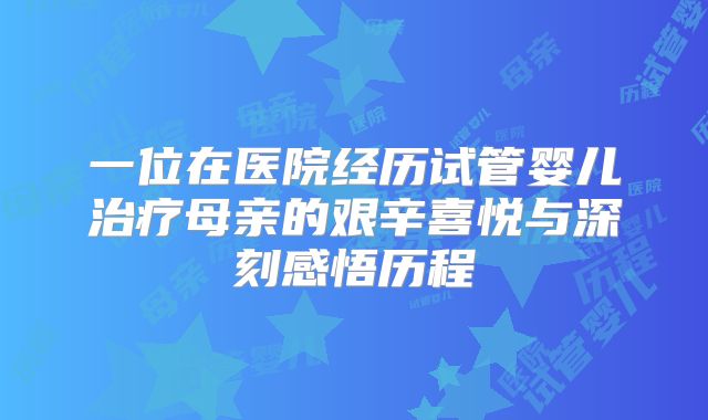 一位在医院经历试管婴儿治疗母亲的艰辛喜悦与深刻感悟历程