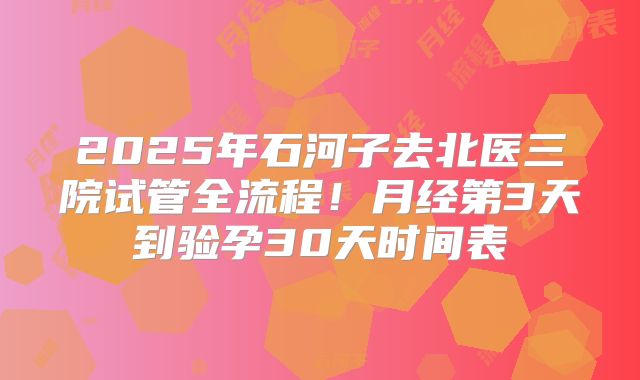 2025年石河子去北医三院试管全流程!月经第3天到验孕30天时间表