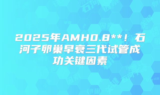 2025年AMH0.8**！石河子卵巢早衰三代试管成功关键因素
