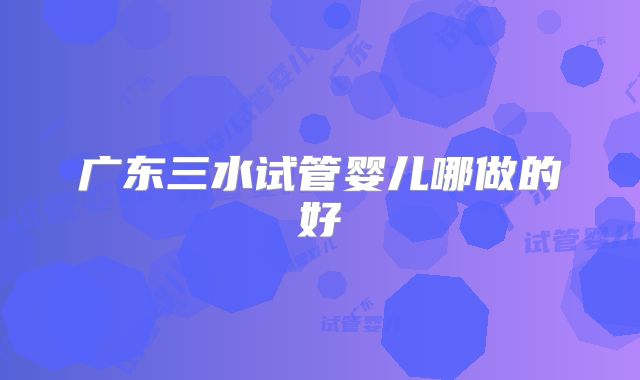 广东三水试管婴儿哪做的好
