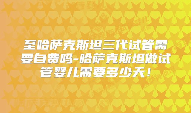 至哈萨克斯坦三代试管需要自费吗-哈萨克斯坦做试管婴儿需要多少天!