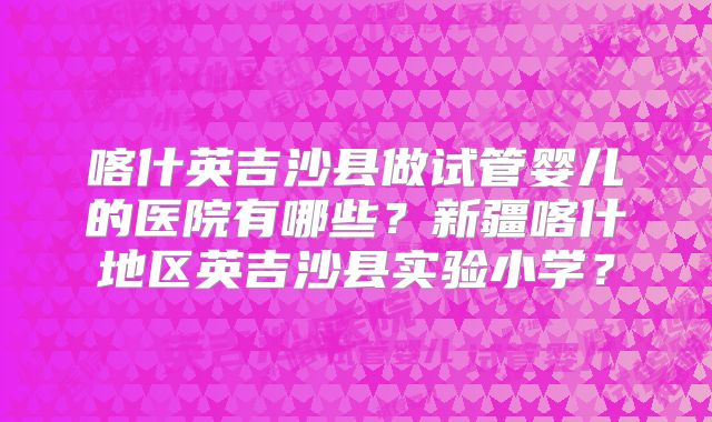 喀什英吉沙县做试管婴儿的医院有哪些?新疆喀什地区英吉沙县实验小学?