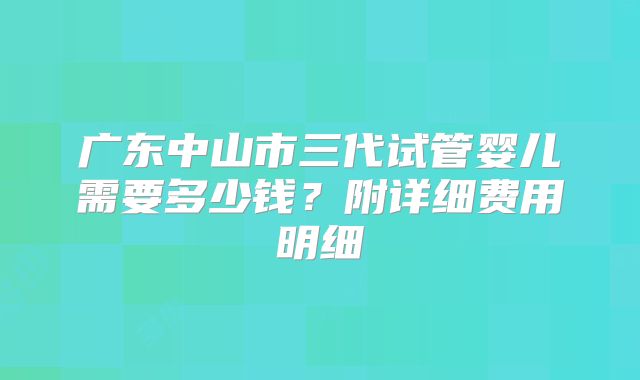 广东中山市三代试管婴儿需要多少钱？附详细费用明细