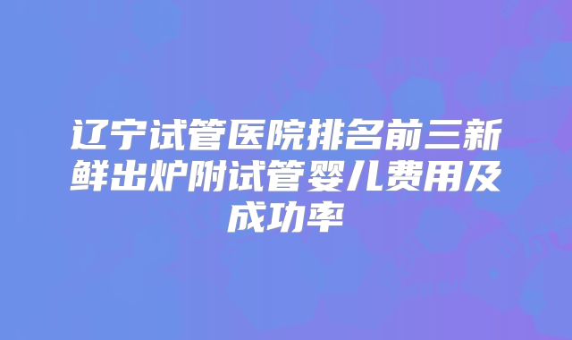 辽宁试管医院排名前三新鲜出炉附试管婴儿费用及成功率