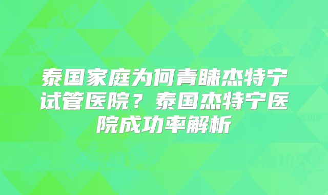 泰国家庭为何青睐杰特宁试管医院？泰国杰特宁医院成功率解析