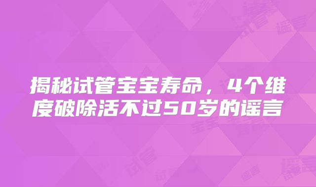 揭秘试管宝宝寿命，4个维度破除活不过50岁的谣言