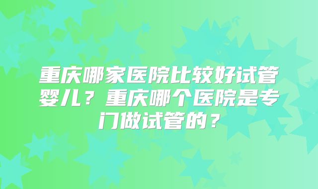 重庆哪家医院比较好试管婴儿？重庆哪个医院是专门做试管的？