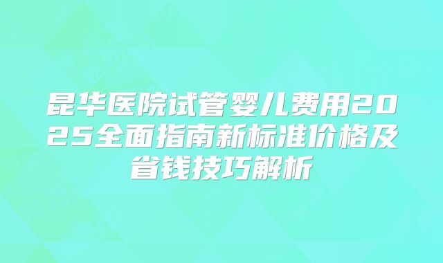 昆华医院试管婴儿费用2025全面指南新标准价格及省钱技巧解析