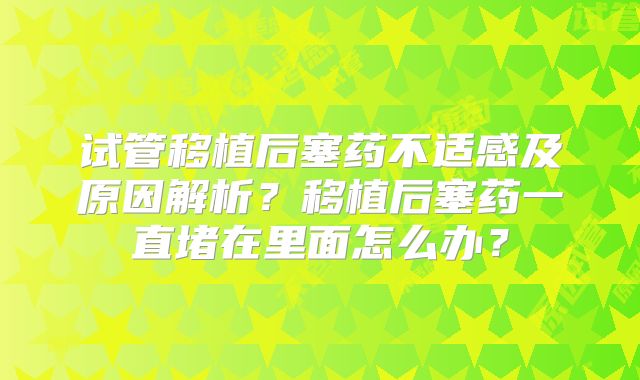 试管移植后塞药不适感及原因解析?移植后塞药一直堵在里面怎么办?