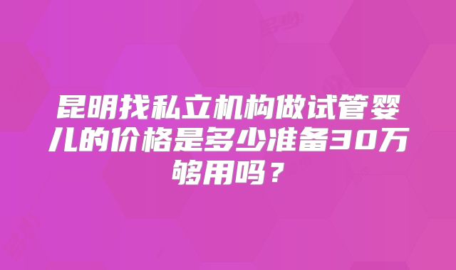 昆明找私立机构做试管婴儿的价格是多少准备30万够用吗?