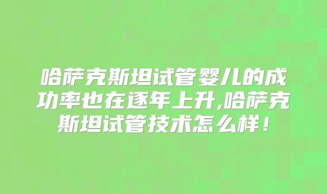哈萨克斯坦试管婴儿的成功率也在逐年上升,哈萨克斯坦试管技术怎么样！