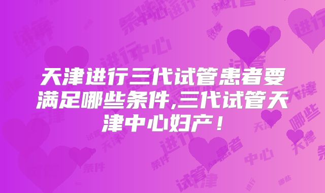 天津进行三代试管患者要满足哪些条件,三代试管天津中心妇产!