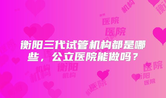 衡阳三代试管机构都是哪些，公立医院能做吗？