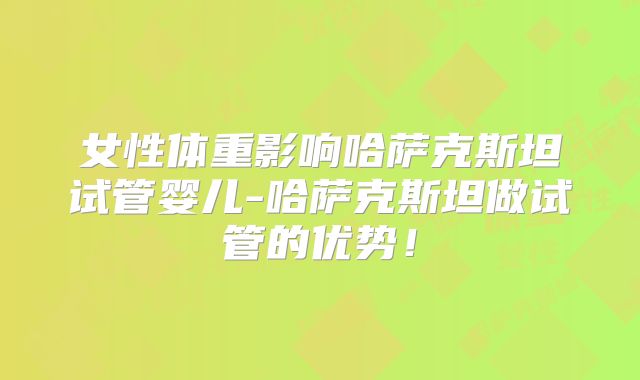 女性体重影响哈萨克斯坦试管婴儿-哈萨克斯坦做试管的优势!