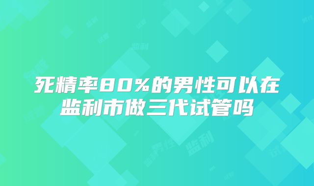 死精率80%的男性可以在监利市做三代试管吗