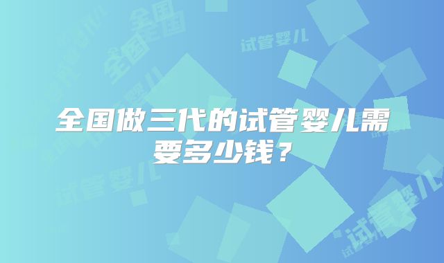 全国做三代的试管婴儿需要多少钱？
