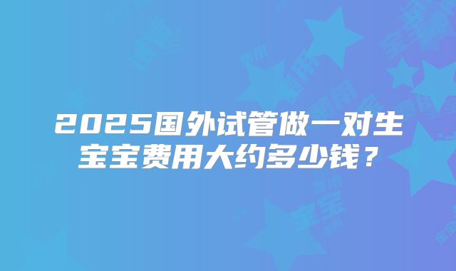 2025国外试管做一对生宝宝费用大约多少钱？