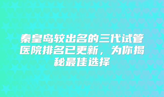 秦皇岛较出名的三代试管医院排名已更新,为你揭秘最佳选择