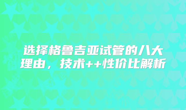 选择格鲁吉亚试管的八大理由,技术++性价比解析