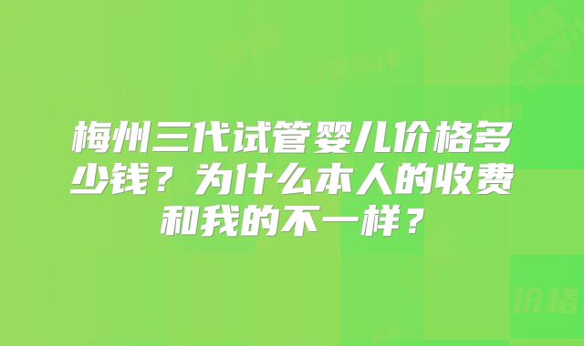 梅州三代试管婴儿价格多少钱?为什么本人的收费和我的不一样?