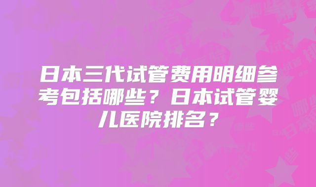 日本三代试管费用明细参考包括哪些？日本试管婴儿医院排名？