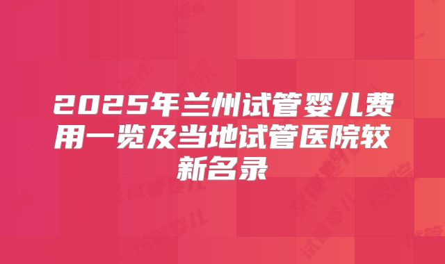 2025年兰州试管婴儿费用一览及当地试管医院较新名录