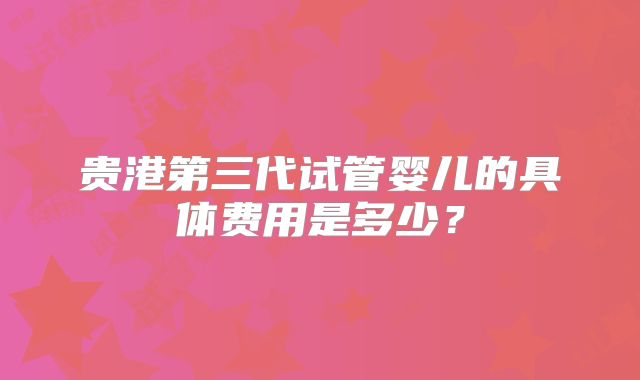 贵港第三代试管婴儿的具体费用是多少?