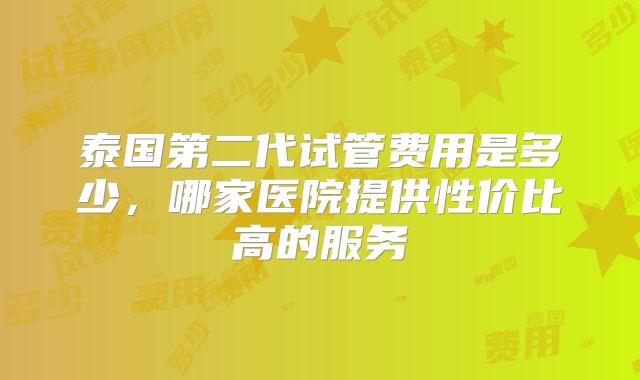 泰国第二代试管费用是多少，哪家医院提供性价比高的服务