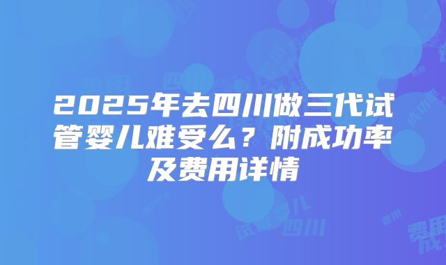 2025年去四川做三代试管婴儿难受么？附成功率及费用详情