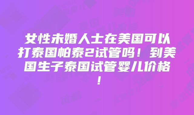 女性未婚人士在美国可以打泰国帕泰2试管吗！到美国生子泰国试管婴儿价格！