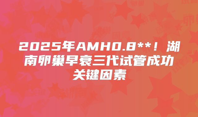 2025年AMH0.8**!湖南卵巢早衰三代试管成功关键因素