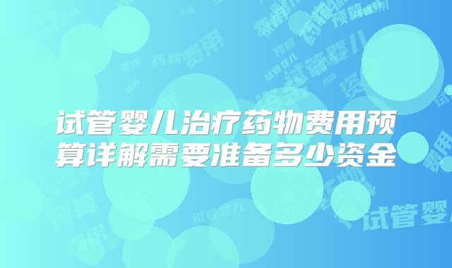 试管婴儿治疗药物费用预算详解需要准备多少资金