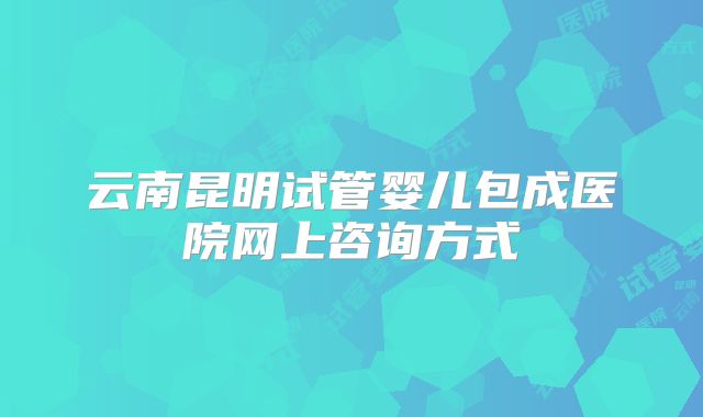 云南昆明试管婴儿包成医院网上咨询方式