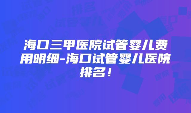 海口三甲医院试管婴儿费用明细-海口试管婴儿医院排名!