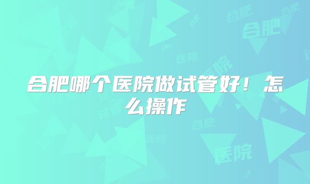 合肥哪个医院做试管好！怎么操作